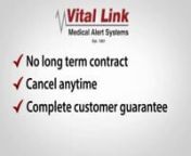 Top Rated BBB A + No Hidden Fees. Complete Customer Guarantee. No Contract Obligation. No Long Term Contracts. No Lock-in Period. 24hr Phone Assistance. The Most Respected Personal Emergency Response System. Compared with other Personal Emergency Response Alert Systems for Seniors, Vital Link Medical Alert System is the smart choice.nnHere’s more, Vital Link has a GPS program using satellite tracking technology that can give you the peace of mind when ever seniors are left home.nnVital Link Me