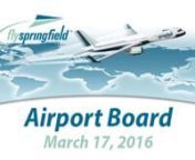 AGENDAnnSPRINGFIELD/BRANSON NATIONAL AIRPORT BOARDnnTHURSDAY, MARCH 17, 2016, 8:00 A.M.nnAIRPORT BOARD ROOMnn2300 NORTH AIRPORT BOULEVARD, SPRINGFIELD, MISSOURInn nnCALL TO ORDER (BY ROLL CALL VOTE)nnCONSENT AGENDAnnStatistical Summary for February 2016nnFinancial Data for February 2016nnAPPROVAL OF MINUTESnnRequest approval of minutes from Regular Board Meeting on February 18, 2015nnNEW BUSINESSnn1. Economic Committee Report – Tom Babik, ChairmannApproval of Budget for the fiscal year of 2016