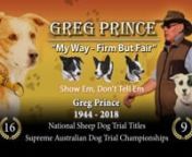 Greg Prince often referred to as the, “Prince of Sheepdog Trainers” In reality, Greg was the undisputed, “King of Sheepdog Trainers”. In his domain, he ruled with almost total dominance. His conquests include 16 National Sheep Dog Championships and 9 Supreme Australian Sheep Dog Championships, not to mention his success winning many State and country championships.nnHe also represented Australia multiple times in the Trans-Tasman series against, New Zealand. This humble man when asked to