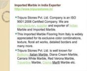 Imported Marble in India ExporternImported Marble in India Exporternhttp://www.tripurastones.in/nTripura Stones Pvt. Ltd. Company is an ISO 9001:2008 Certified Company. We are manufacturer, supplier and exporter of Indian Marble and Imported Marble. This Imported Marble Flooring from Italy is widely appreciated for its exclusive color combinations, texture, floral art works, detailed borders and many more. Tripura Stones Pvt. Ltd. is well known for Botticino Italian Marble, Diana Cream Marble, C
