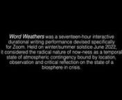 Word WeathersnnWord Weathers was hosted by Te Tuhi Art Gallery as part of the World Weather Network sponsored by Artangel. The 5 minute trailer you see here is a compilation, a fraction of the 17 hour event of Word Weathers; it was created by Oscar Barber-Wilson after the event.nnWord Weathers is an interactive durational writing performance that considers the radical nature of now-ness as a temporal state of atmospheric contingency bound by location, observation and critical reflection on the s