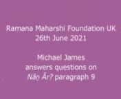 In a Zoom meeting of the ‘Ramana Maharshi Foundation UK’ on 26th June 2021 Michael James first discussed in detail the ninth paragraph of Nāṉ Ār? (Who am I?), and that first portion of this meeting has been posted here as a separate video: https://vimeo.com/ramanahou/na09nnAfter discussing this, Michael James answered questions on this and other aspects of Bhagavan’s teachings, particularly the practice of self-investigation and self-surrender, so this second portion of the meeting is